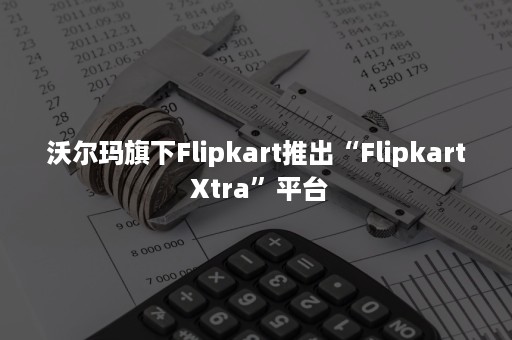 沃尔玛旗下Flipkart推出“Flipkart Xtra”平台