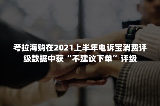 考拉海购在2021上半年电诉宝消费评级数据中获“不建议下单”评级