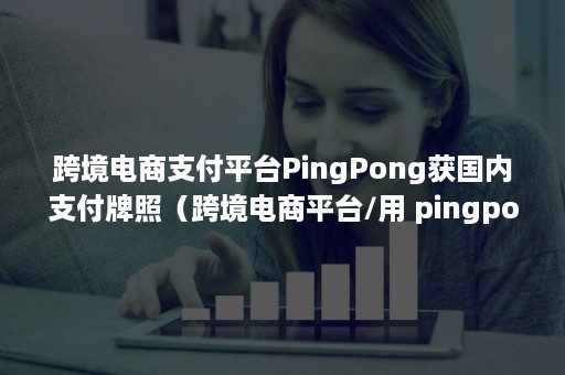 跨境电商支付平台PingPong获国内支付牌照（跨境电商平台/用 pingpong收款）