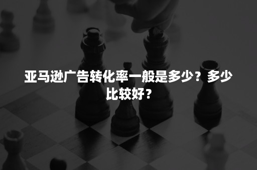 亚马逊广告转化率一般是多少？多少比较好？