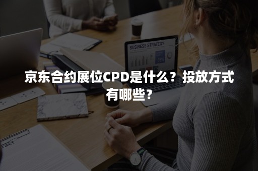 京东合约展位CPD是什么？投放方式有哪些？