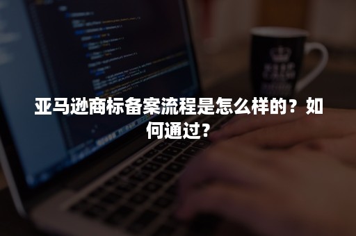 亚马逊商标备案流程是怎么样的？如何通过？