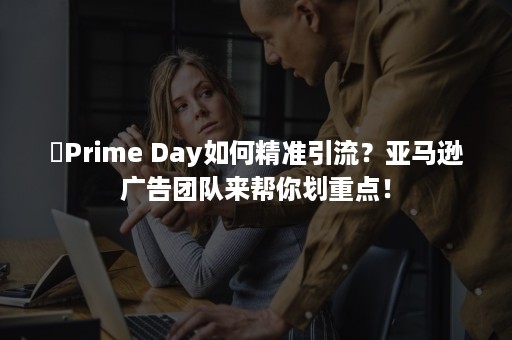 ​Prime Day如何精准引流？亚马逊广告团队来帮你划重点！
