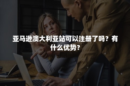 亚马逊澳大利亚站可以注册了吗？有什么优势？