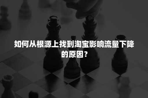 如何从根源上找到淘宝影响流量下降的原因？