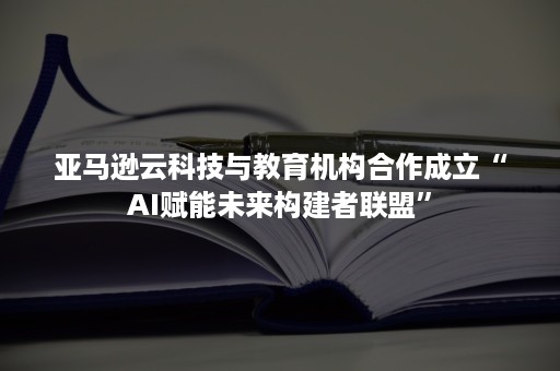 亚马逊云科技与教育机构合作成立“AI赋能未来构建者联盟”