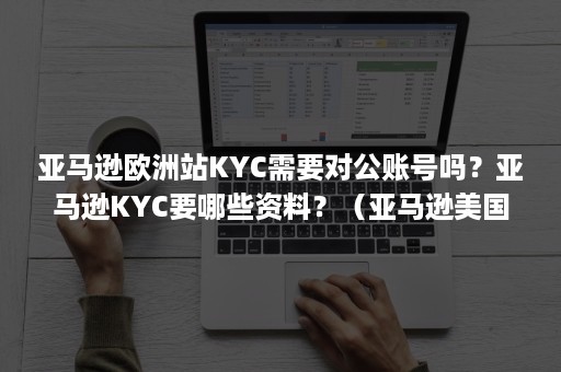 亚马逊欧洲站KYC需要对公账号吗？亚马逊KYC要哪些资料？（亚马逊美国站需要kyc审核吗）