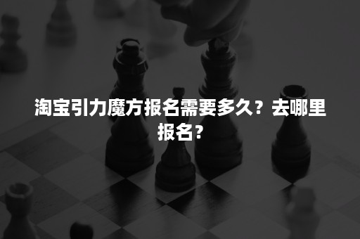 淘宝引力魔方报名需要多久？去哪里报名？