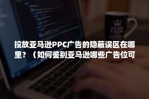 投放亚马逊PPC广告的隐蔽误区在哪里？（如何鉴别亚马逊哪些广告位可以投放）