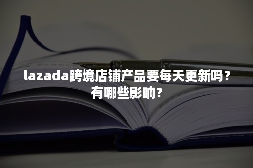 lazada跨境店铺产品要每天更新吗？有哪些影响？