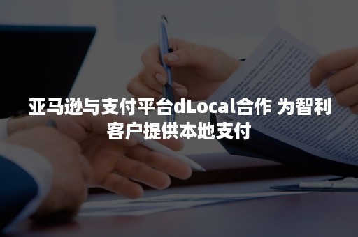 亚马逊与支付平台dLocal合作 为智利客户提供本地支付