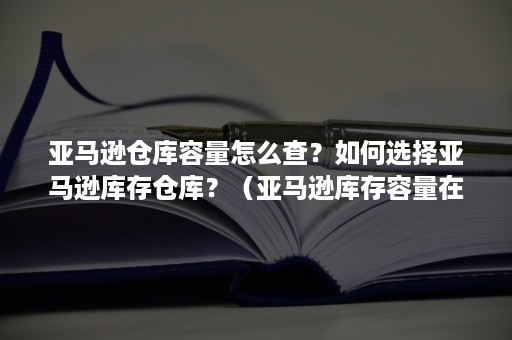 亚马逊仓库容量怎么查？如何选择亚马逊库存仓库？（亚马逊库存容量在哪看）