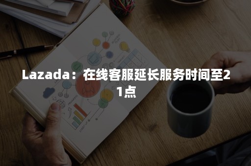 Lazada：在线客服延长服务时间至21点