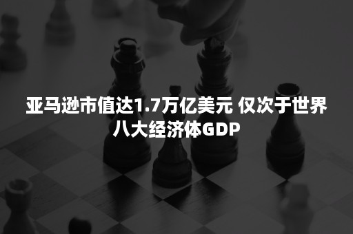 亚马逊市值达1.7万亿美元 仅次于世界八大经济体GDP