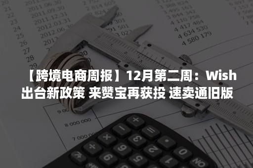 【跨境电商周报】12月第二周：Wish出台新政策 来赞宝再获投 速卖通旧版无忧退将下线（wish跨境电商百度百科）