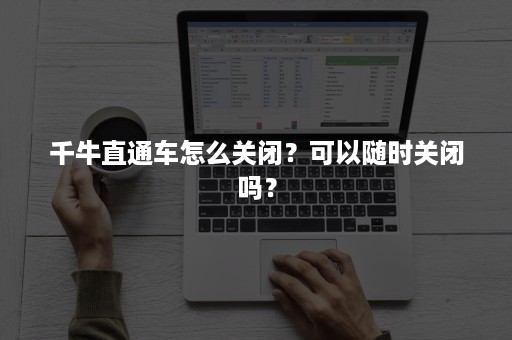 千牛直通车怎么关闭？可以随时关闭吗？