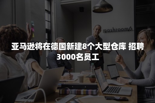 亚马逊将在德国新建8个大型仓库 招聘3000名员工