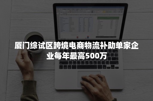 厦门综试区跨境电商物流补助单家企业每年最高500万