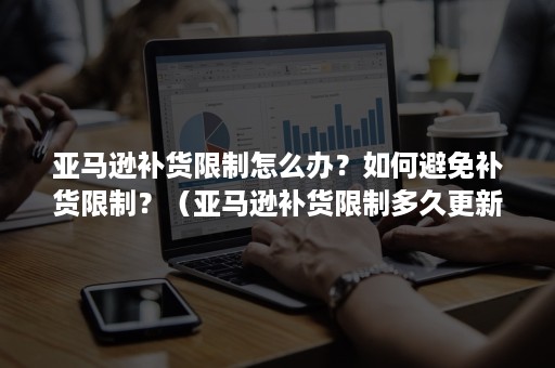 亚马逊补货限制怎么办？如何避免补货限制？（亚马逊补货限制多久更新一次）