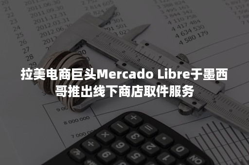 拉美电商巨头Mercado Libre于墨西哥推出线下商店取件服务