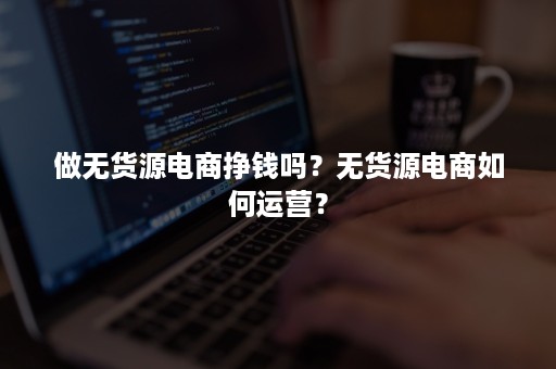 做无货源电商挣钱吗？无货源电商如何运营？