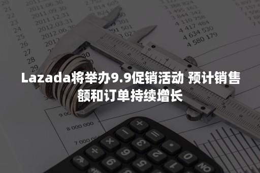 Lazada将举办9.9促销活动 预计销售额和订单持续增长