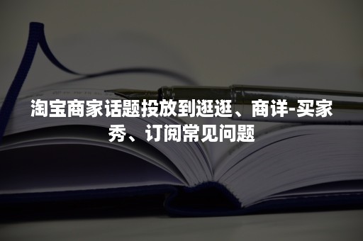 淘宝商家话题投放到逛逛、商详-买家秀、订阅常见问题