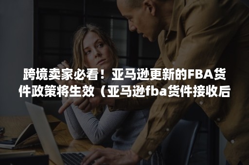 跨境卖家必看！亚马逊更新的FBA货件政策将生效（亚马逊fba货件接收后没更新）