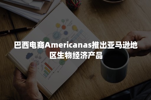 巴西电商Americanas推出亚马逊地区生物经济产品