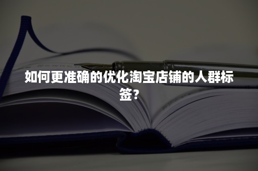 如何更准确的优化淘宝店铺的人群标签？