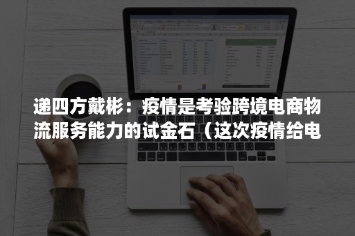 递四方戴彬：疫情是考验跨境电商物流服务能力的试金石（这次疫情给电子商务物流带来了哪些挑战和机遇）