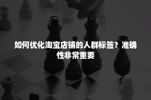 如何优化淘宝店铺的人群标签？准确性非常重要