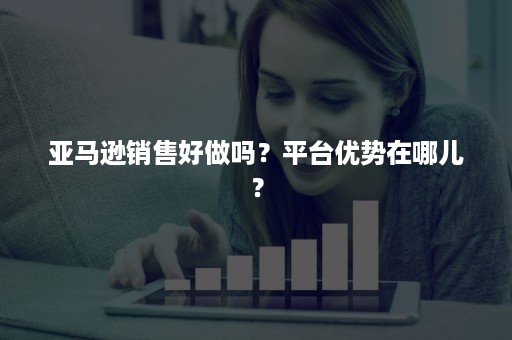 亚马逊销售好做吗？平台优势在哪儿？