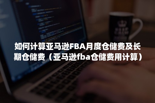 如何计算亚马逊FBA月度仓储费及长期仓储费（亚马逊fba仓储费用计算）