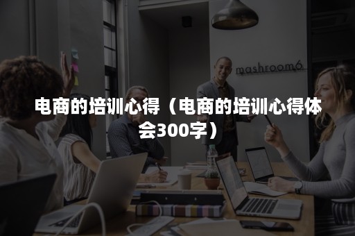 电商的培训心得（电商的培训心得体会300字）