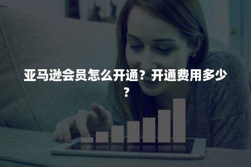 亚马逊会员怎么开通？开通费用多少？