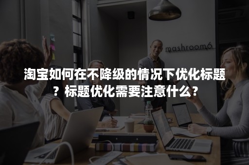 淘宝如何在不降级的情况下优化标题？标题优化需要注意什么？