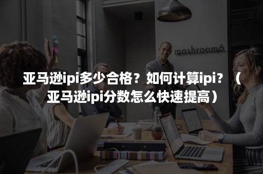 亚马逊ipi多少合格？如何计算ipi？（亚马逊ipi分数怎么快速提高）