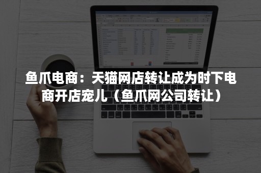 鱼爪电商：天猫网店转让成为时下电商开店宠儿（鱼爪网公司转让）