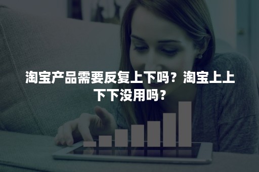 淘宝产品需要反复上下吗？淘宝上上下下没用吗？