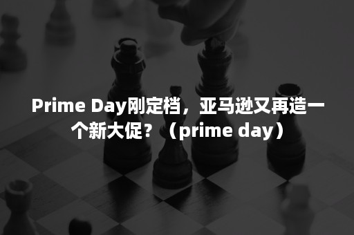 Prime Day刚定档，亚马逊又再造一个新大促？（prime day）