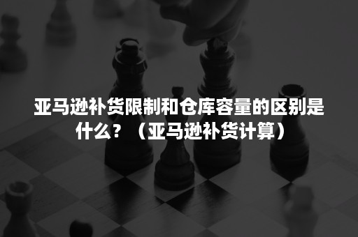 亚马逊补货限制和仓库容量的区别是什么？（亚马逊补货计算）