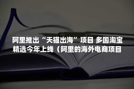 阿里推出“天猫出海”项目 多国淘宝精选今年上线（阿里的海外电商项目）