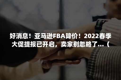 好消息！亚马逊FBA降价！2022春季大促提报已开启，卖家别忽略了...（亚马逊fba预售）