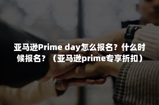 亚马逊Prime day怎么报名？什么时候报名？（亚马逊prime专享折扣）