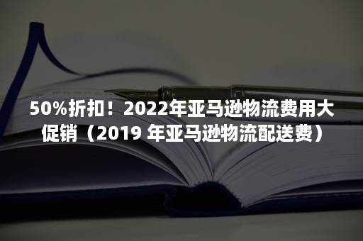 50%折扣！2022年亚马逊物流费用大促销（2019 年亚马逊物流配送费）