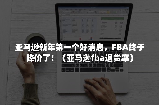 亚马逊新年第一个好消息，FBA终于降价了！（亚马逊fba退货率）