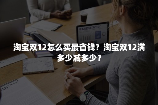 淘宝双12怎么买最省钱？淘宝双12满多少减多少？