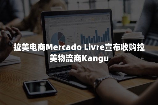 拉美电商Mercado Livre宣布收购拉美物流商Kangu