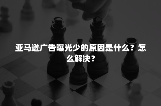 亚马逊广告曝光少的原因是什么？怎么解决？